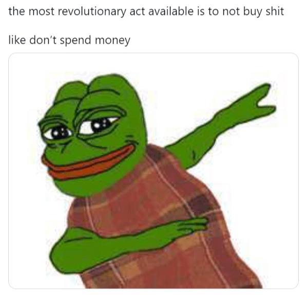 the most revolutionary act available is to not buy shit like don't spend money