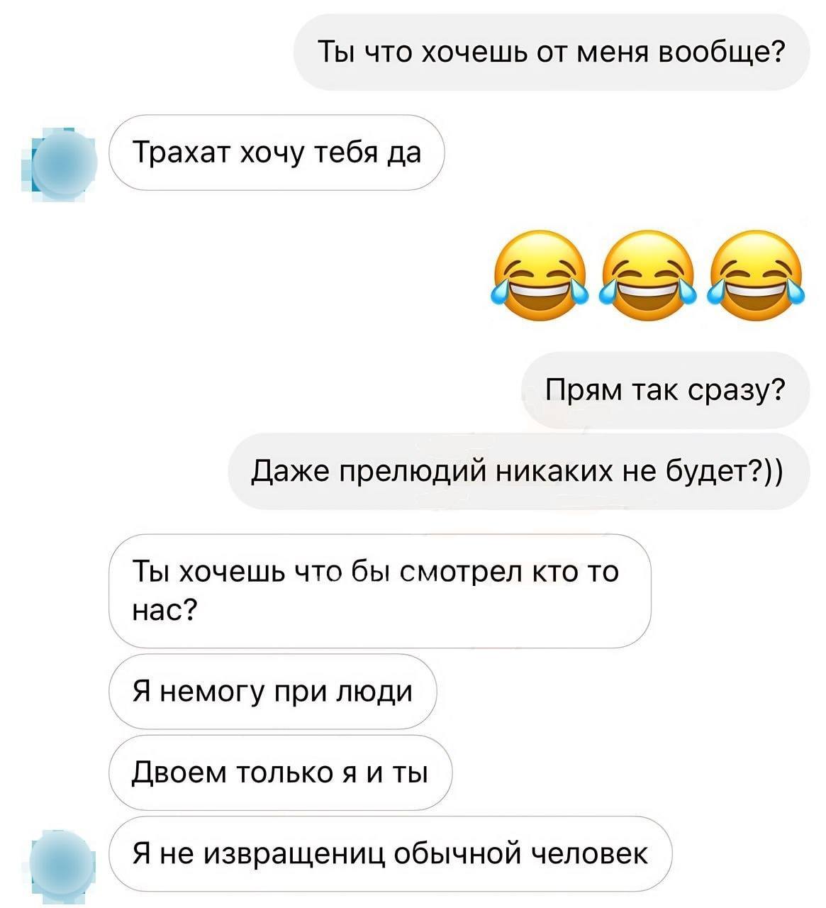 Ты что хочешь от меня вообще? Трахат хочу тебя да Прям так сразу? Даже прелюдий никаких не будет?)) Ты хочешь что бы смотрел кто то нас? Я немогу при люди Двоем только я и ты Я не извращениц обычной ч