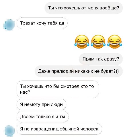 Ты что хочешь от меня вообще? Трахат хочу тебя да Прям так сразу? Даже прелюдий никаких не будет?)) Ты хочешь что бы смотрел кто то нас? Я немогу при люди Двоем только я и ты Я не извращениц обычной ч