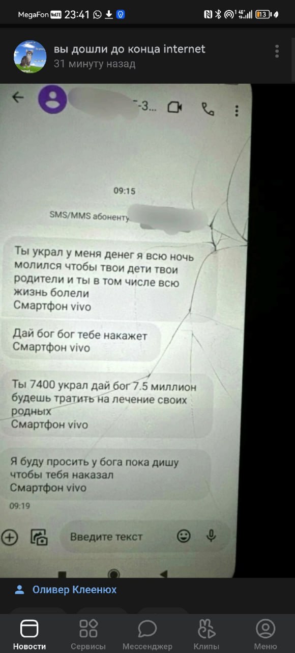 MegaFon 23:41 Full вы дошли до конца internet 31 минуту назад 9 3. 09:15 5 Ты украл у меня денег я всю ночь молился и дети твои родители и ты в том числе всю жизнь болели Смартфон vivo Дай бог тебе на