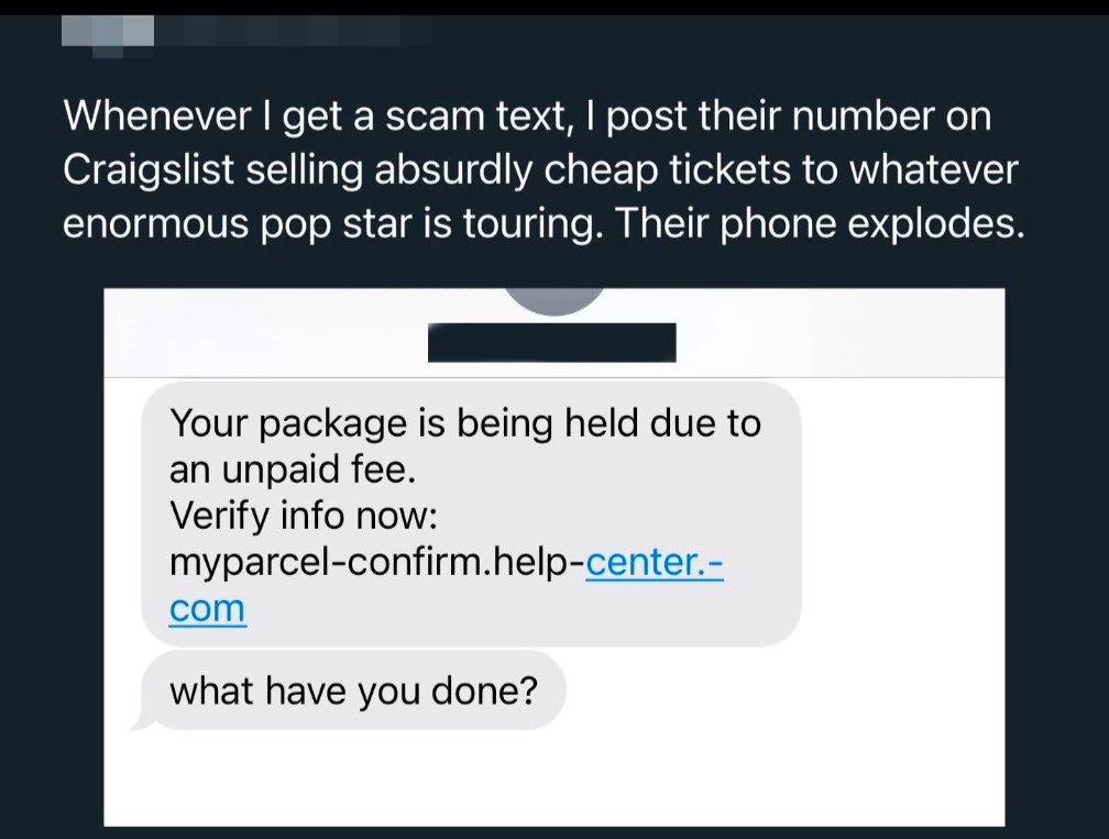 Whenever get a scam text, post their number on Craigslist selling absurdly cheap tickets to whatever enormous pop star 1$ touring. Their phone explodes. Your package Is being held due to an unpaid fee