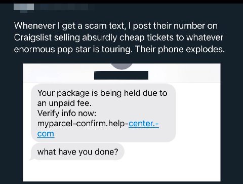 Whenever get a scam text, post their number on Craigslist selling absurdly cheap tickets to whatever enormous pop star 1$ touring. Their phone explodes. Your package Is being held due to an unpaid fee