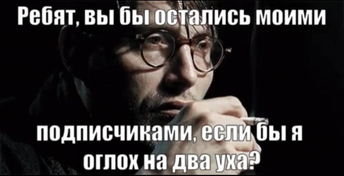 Ребят. вы бы остались моими подписчиками, я оглох на два уха?