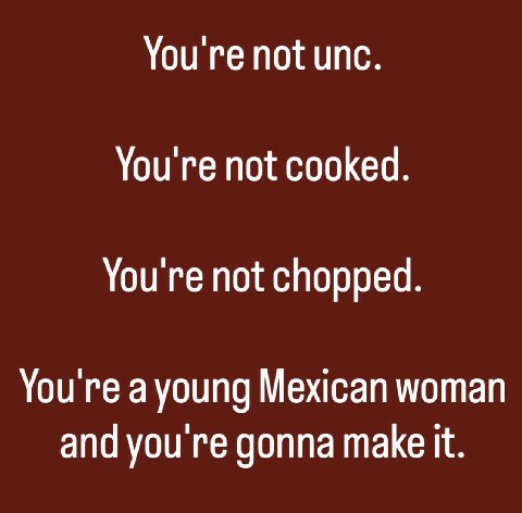 You're not unc. You're not cooked. You're not chopped. You're a young Mexican woman and you gonna make it.
