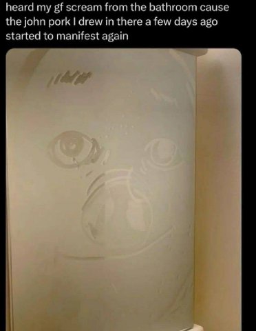 heard scream from the bathroom cause the john pork drew in there a few days ago started to manifest again