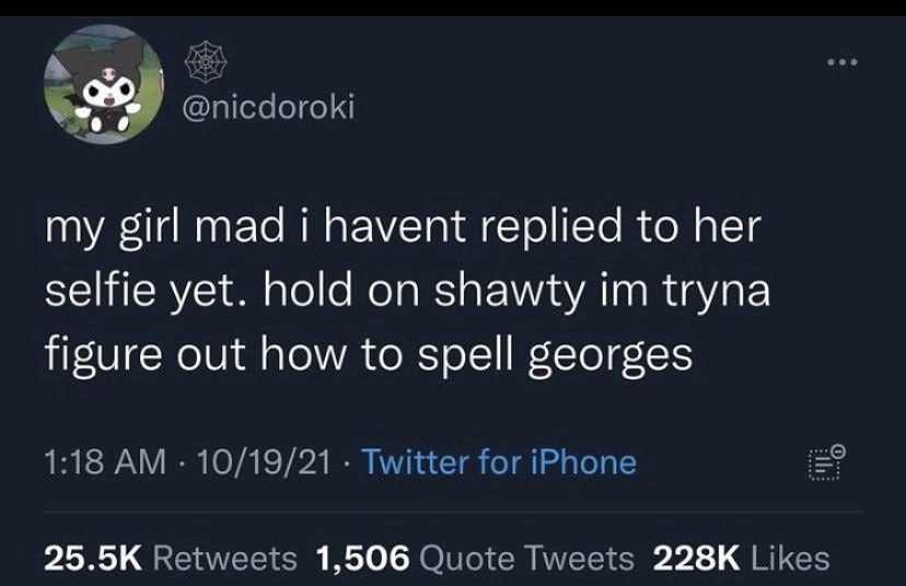 @nicdoroki my girl mad i havent replied to her selfie yet. hold on shawty tryna figure out how to spell georges 1:18 10/19/21 Twitter for iPhone Retweets 1,506 Quote Tweets Likes