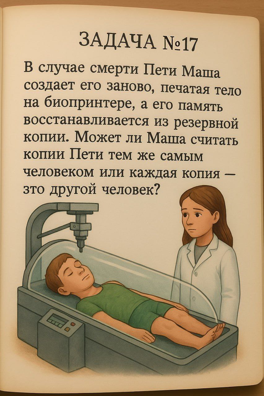 ЗАДАЧА №17 В случае смерти Пети Маша создает его заново, печатая тело на биопринтере, а его память восстанавливается из резервной копии. Может ли Маша считать копии Пети тем же самым человеком или каж