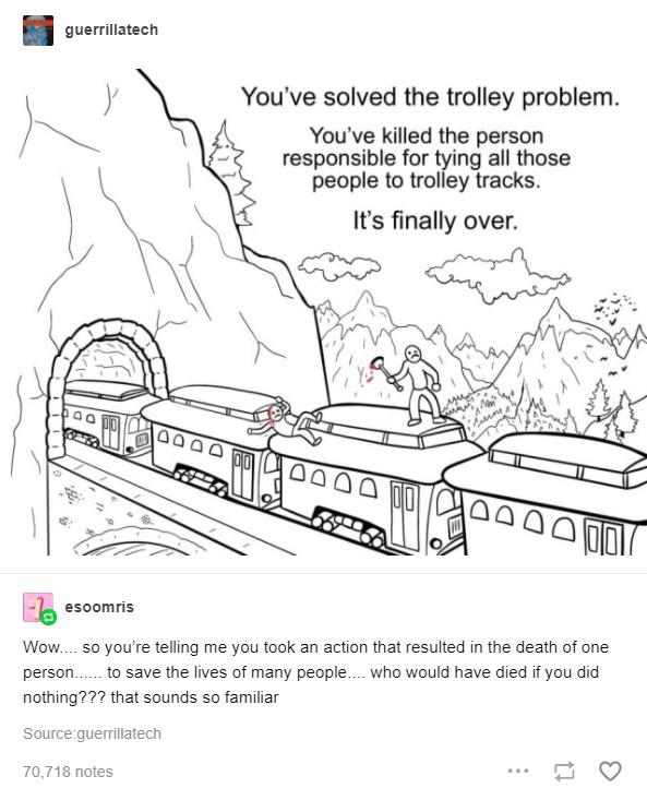 guerrillatech You've solved the trolley problem. You've killed the person responsible for tying all those people to trolley tracks. It’s finally over. ANN Pag 9045 oF esoomris Wow.... so you're tellin