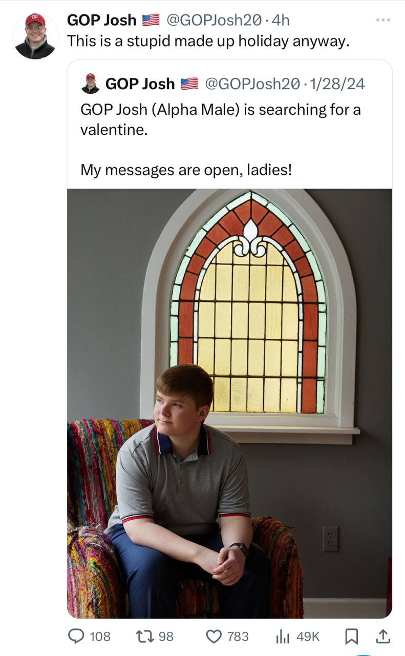 GOP Josh @GOPJosh2@ This is a stupid made up holiday anyway. GOP Josh 1/28/24 GOP Josh (Alpha Male) is searching for a valentine. My messages are open, ladies! 4 108 1398 783