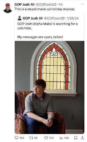 GOP Josh @GOPJosh2@ This is a stupid made up holiday anyway. GOP Josh 1/28/24 GOP Josh (Alpha Male) is searching for a valentine. My messages are open, ladies! 4 108 1398 783