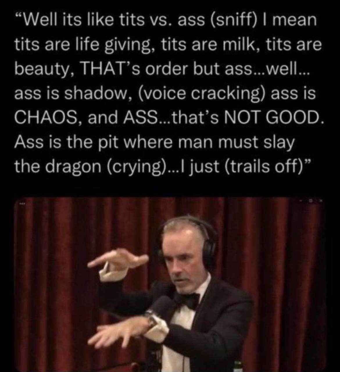 “Well its like tits ass (sniff) mean tits are life giving, tits are milk, tits are beauty, THAT’s order but ass...well... ass is shadow, (voice cracking) ass is CHAOS, and ASS...that’s NOT GOOD. Ass i