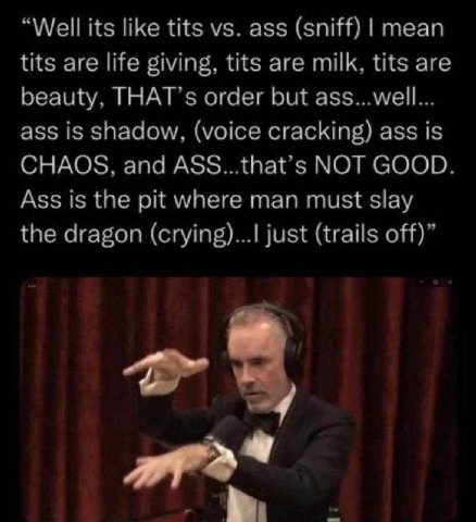 “Well its like tits ass (sniff) mean tits are life giving, tits are milk, tits are beauty, THAT’s order but ass...well... ass is shadow, (voice cracking) ass is CHAOS, and ASS...that’s NOT GOOD. Ass i