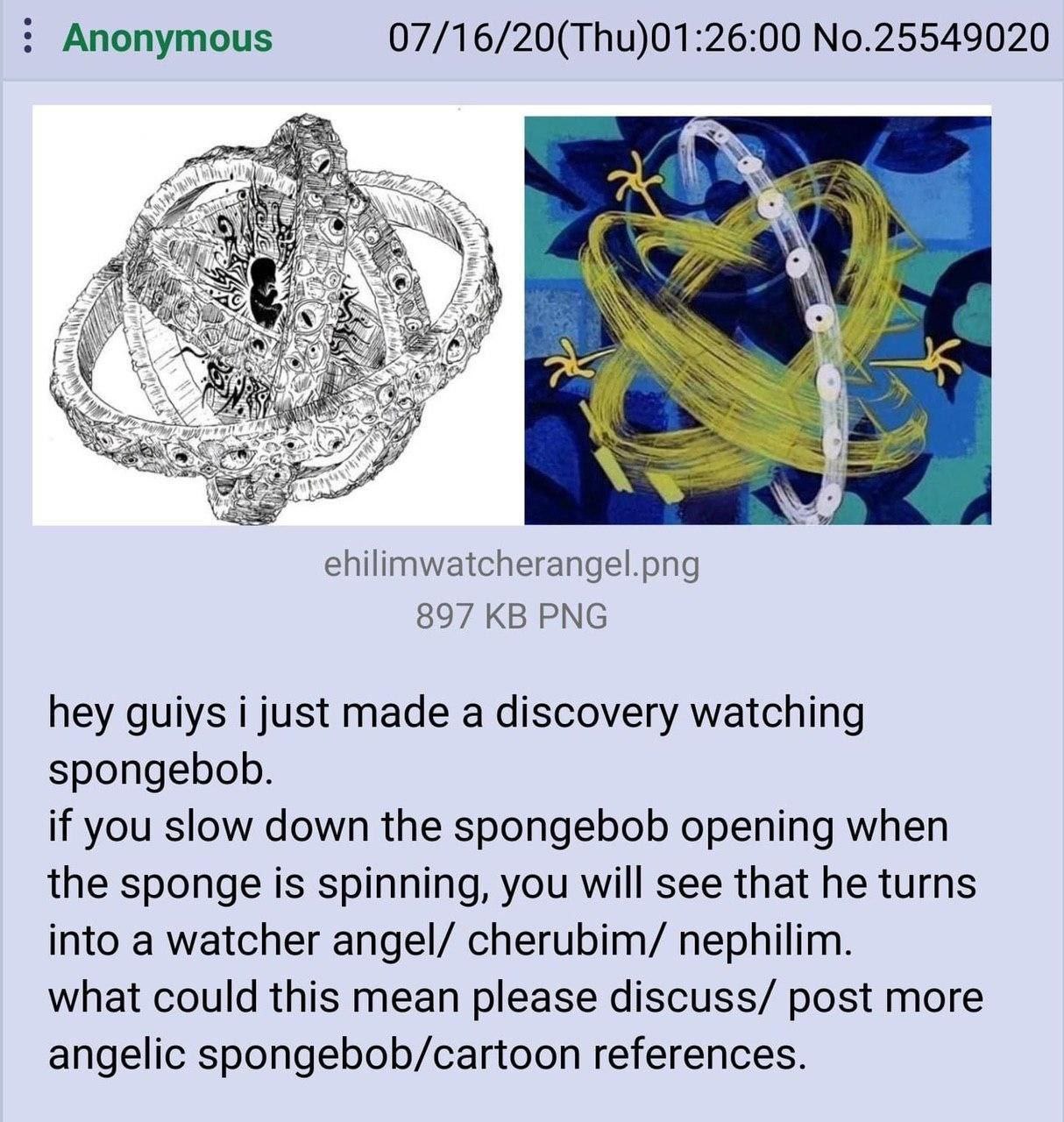 Anonymous 07/16/20(Thu)01:26:00 No.25549020 4 а AN к: ehilimwatcherangel.png 897 PNG hey guiys i just made a discovery watching spongebob. if you slow down the spongebob opening when the sponge is spi