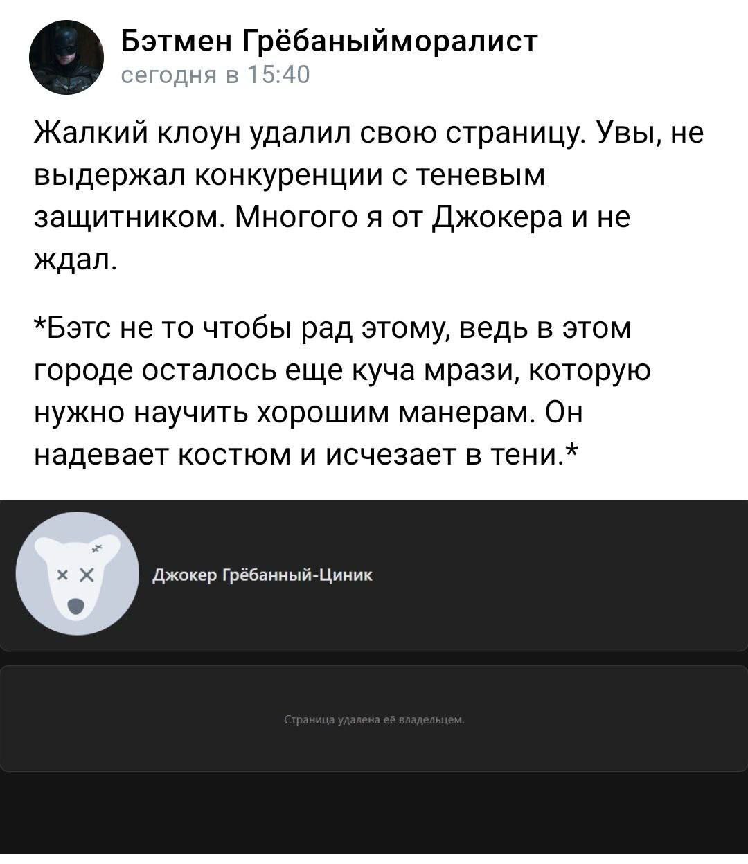 Бэтмен Грёбаныйморалист сегодня в 15:40 Жалкий клоун удалил свою страницу. Увы, не выдержал конкуренции с теневым защитником. Многого я от Джокера и не ждал. *Бэтс не то чтобы рад этому, ведь в этом г