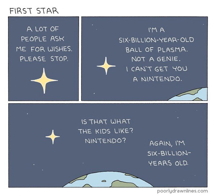 FIRST STAR А LOT OF PEOPLE ASK BILLION-YEAR- OLD ME FOR WISHES. BALL OF PLASMA. PLEASE STOP. NOT A GENIE. CAN'T СЕТ YOU A NINTENDO. IS THAT WHAT THE KIDS NINTENDO? AGAIN. SIX-BILLION- YEARS OLD. poorl
