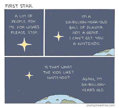 FIRST STAR А LOT OF PEOPLE ASK BILLION-YEAR- OLD ME FOR WISHES. BALL OF PLASMA. PLEASE STOP. NOT A GENIE. CAN'T СЕТ YOU A NINTENDO. IS THAT WHAT THE KIDS NINTENDO? AGAIN. SIX-BILLION- YEARS OLD. poorl