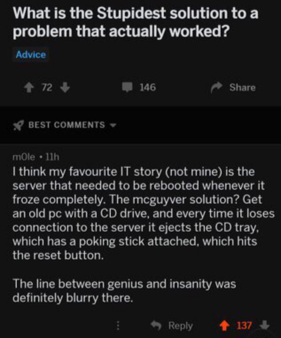 What is the Stupidest solution to а problem that actually worked? Advice 72 146 Share BEST COMMENTS mOle think my favourite IT story (not mine) is the server that needed to be rebooted whenever it fro