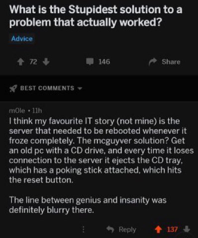 What is the Stupidest solution to а problem that actually worked? Advice 72 146 Share BEST COMMENTS mOle think my favourite IT story (not mine) is the server that needed to be rebooted whenever it fro