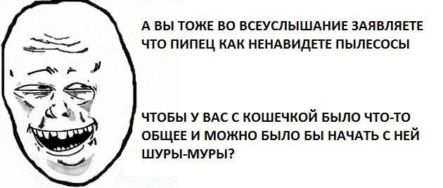 А ВЫ ТОЖЕ ВО ВСЕУСЛЫШАНИЕ ЗАЯВЛЯЕТЕ ЧТО ПИПЕЦ КАК НЕНАВИДЕТЕ ПЫЛЕСОСЫ ЧТОБЫ У ВАС С КОШЕЧКОИЙ БЫЛО ЧТО-ТО ОБЩЕЕ И МОЖНО БЫЛО БЫ НАЧАТЬ С НЕЙ ШУРЫ-МУРЫ: