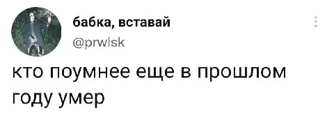 бабка, вставай кто поумнее еще в прошлом году умер