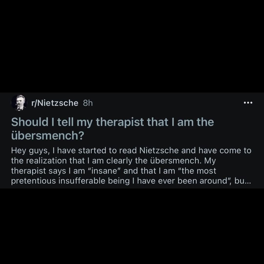eae 3 r/Nietzsche Hey guys, have started to read Nietzsche and have come to ihe realization that clearly the Ubersmench. My с therapist 5 ays lam шзапе and that lam "the most pretentious Insuffera abl