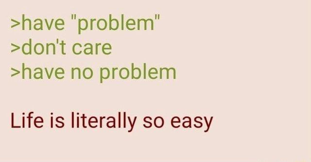 >have >dont саге >have no problem Life is literally so easy