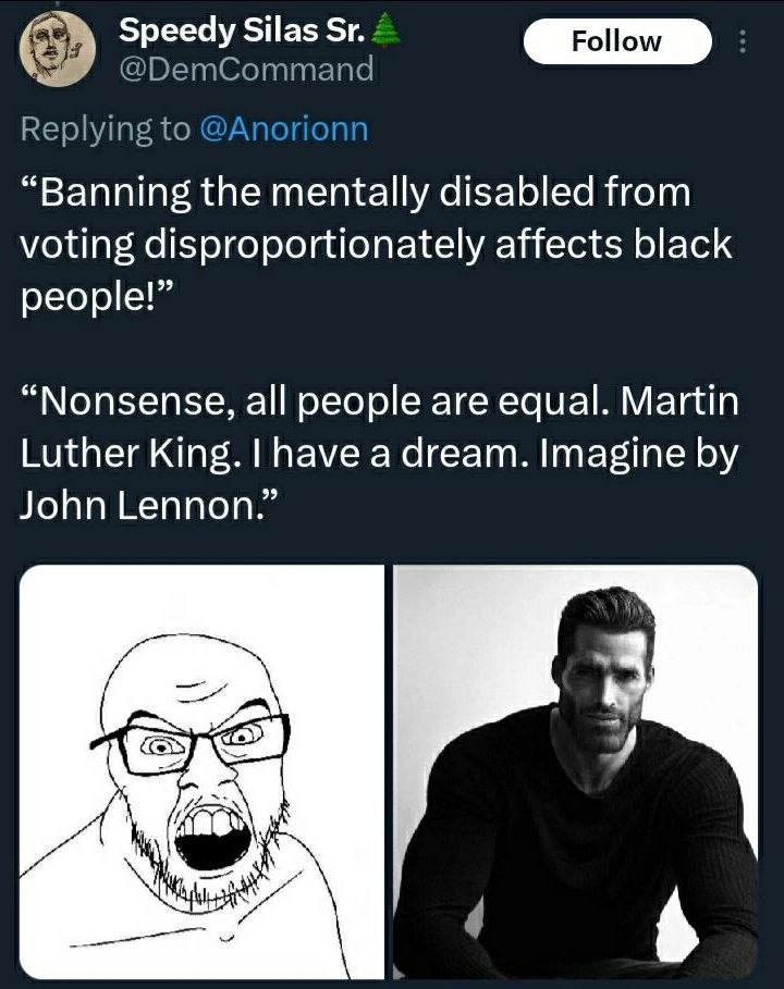 Speedy Silas 4 Follow @ПБетСоттапа Replying to @Anorion “Banning the mentally disabled from voting disproportionately affects black people!” “Nonsense, all people are equal. Martin Luther King. have a