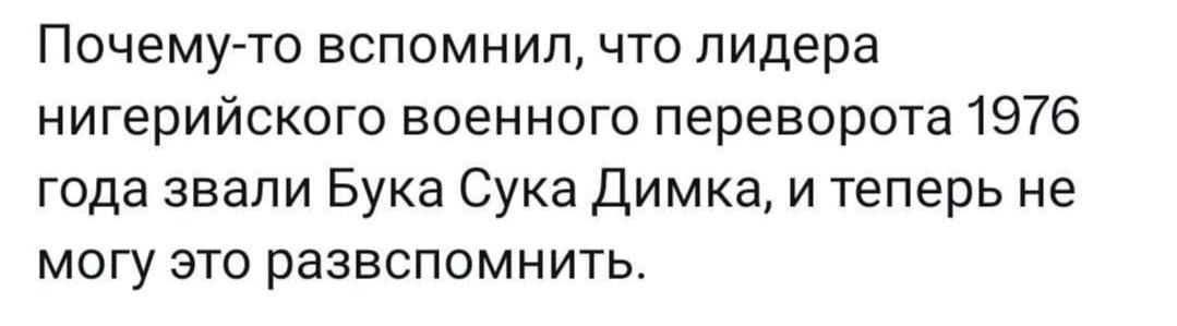 Почему-то вспомнил, что лидера нигерийского военного переворота 19/6 года звали Бука Сука Димка, и теперь не могу это развспомнить.