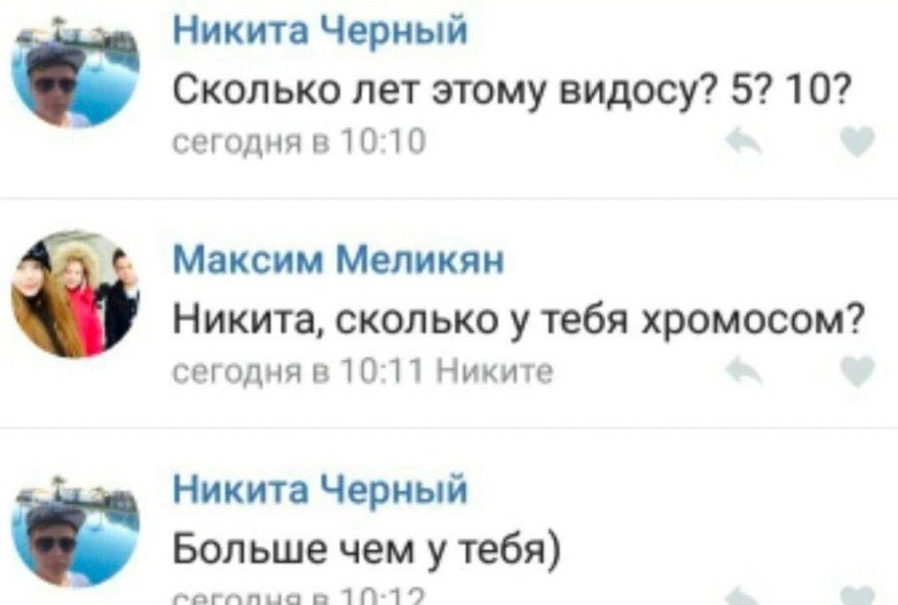 Никита Черный Сколько лет этому видосу? 5? 10? сегодня в 10:10 Максим Меликян Никита, сколько у тебя хромосом? сегодня в 10:11 Никите Никита Черный Больше чем у тебя) 710-12