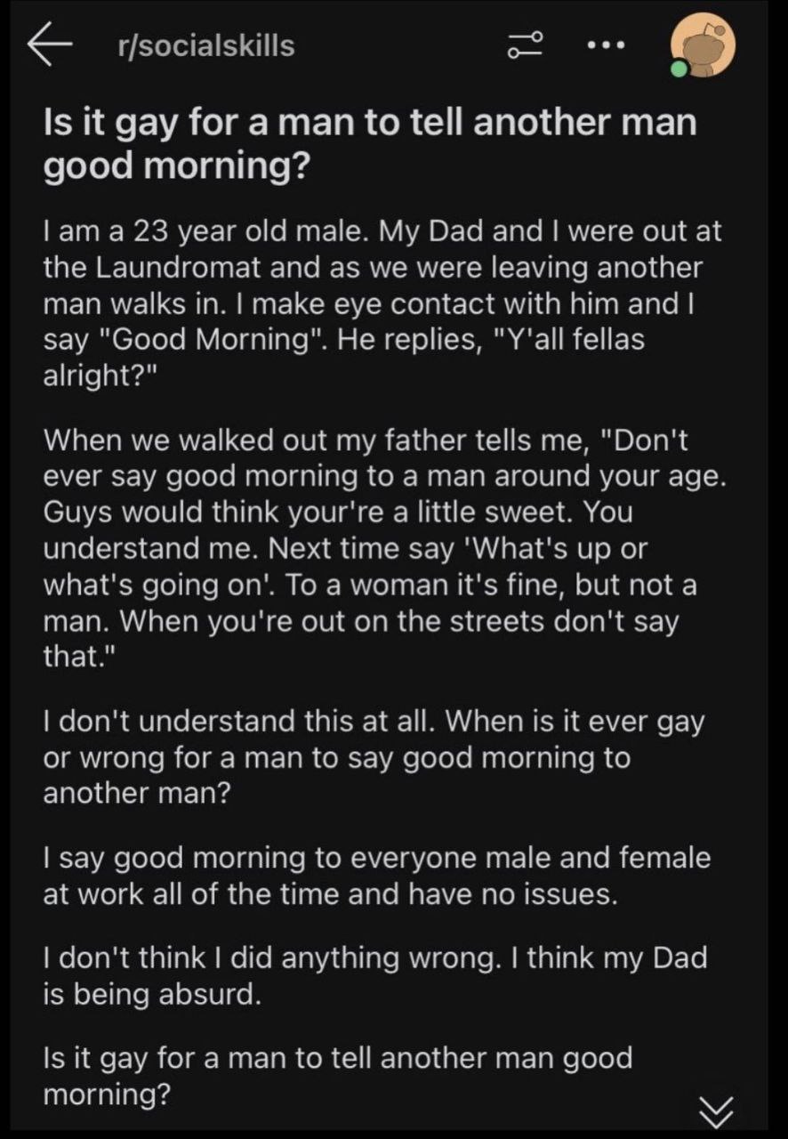 —о r/socialskills Is К gay for a man to tell another man good morning? ата 23 year old male. My Dad and were out at the Laundromat and as we were leaving another man walks in. make eye contact with hi