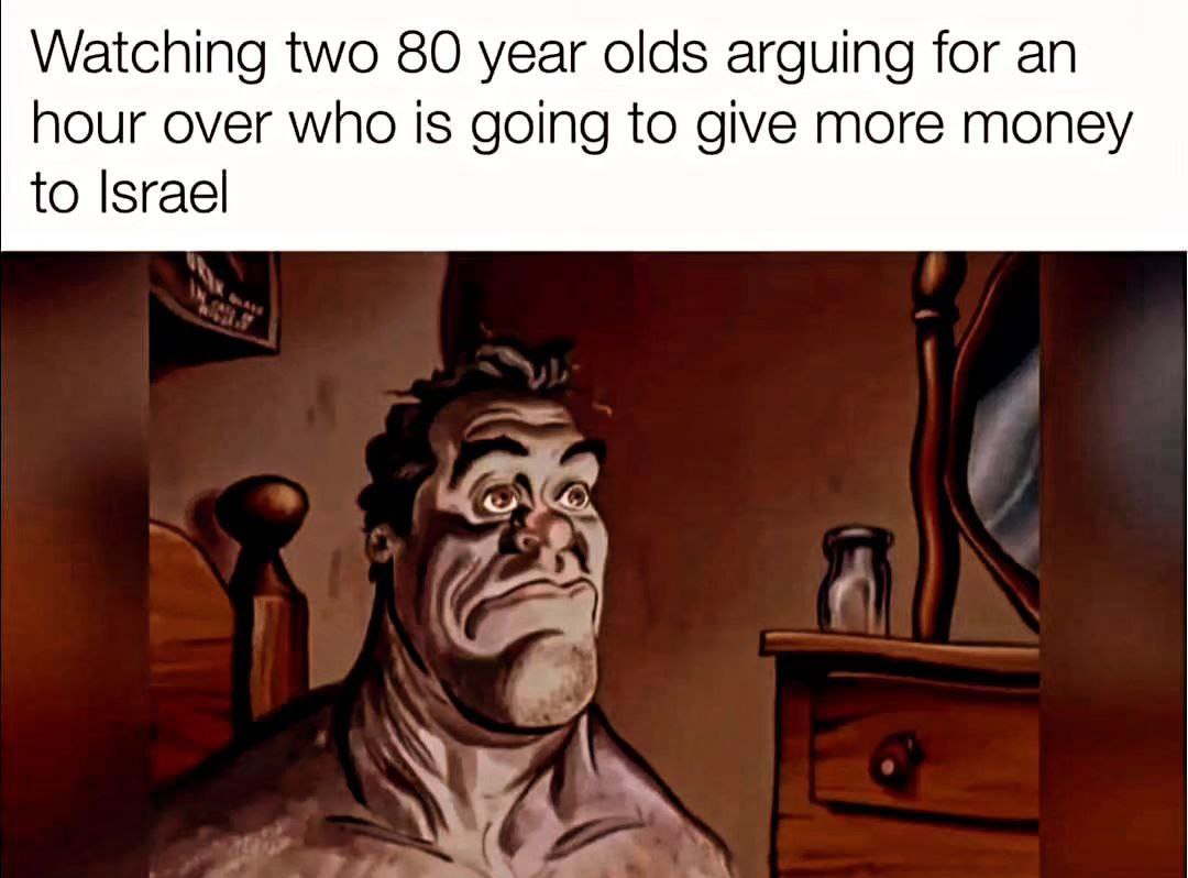Watching two 80 year olds arguing for hour over who is going to give more money to Israel