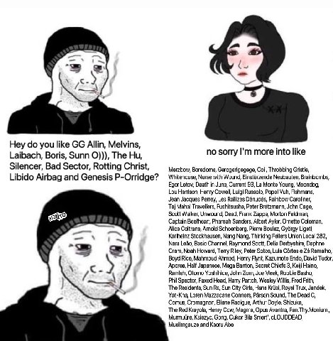 i~ 3 Hey you like Allin, Melvins, Laibach, Boris, Sunn The no sorry more into like Silencer, Bad Sector, Rotting Christ, Gerogerigegege, Coil, Throbbing Gristle Libido Airbag and Genesis P-Orridge? Wh