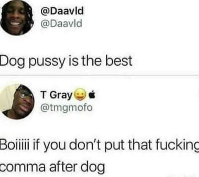 @Daavid @Daavid Dog pussy is the best @tmgmofo Boiiili if you don't put that fuckinc comma after dog