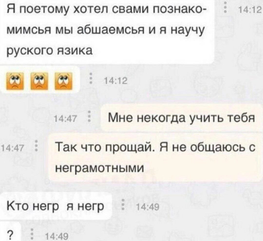 Я поетому хотел свами познако- 14:12 мимсья мы абшаемсья и я научу руского язика 14:12 14:47 Мне некогда учить тебя 14:47 Так что прощай. Я не общаюсь с неграмотными Кто негр я негр 14:49 14:49