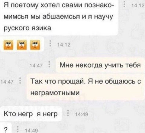 Я поетому хотел свами познако- 14:12 мимсья мы абшаемсья и я научу руского язика 14:12 14:47 Мне некогда учить тебя 14:47 Так что прощай. Я не общаюсь с неграмотными Кто негр я негр 14:49 14:49