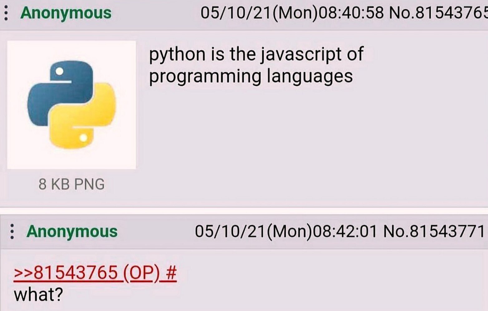 Anonymous 05/10/21(Моп)08:40:58 No.8154376! python is the javascript of programming languages 8 PNG Anonymous 05/10/21(Mon)08:42:01 No.81543771 >>81543765 what?