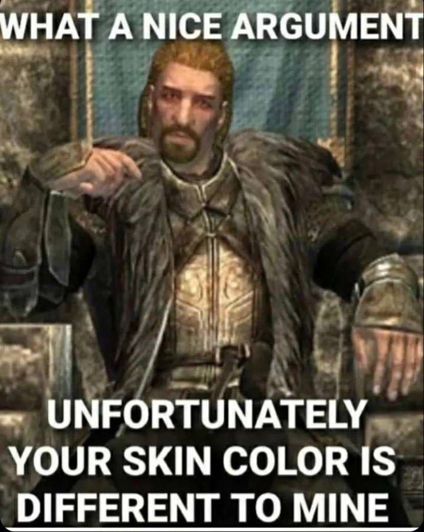 WHAT А NICE ARGUMENT UNFORTUNATELY YOUR SKIN COLOR IS DIFFERENT TO MINE
