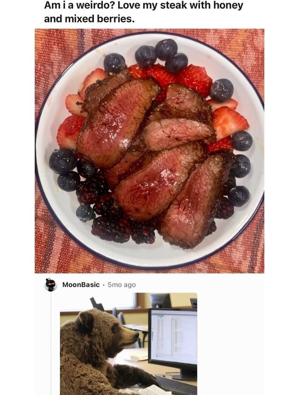 weirdo? Love my steak with honey and mixed berries. MoonBasic ago
