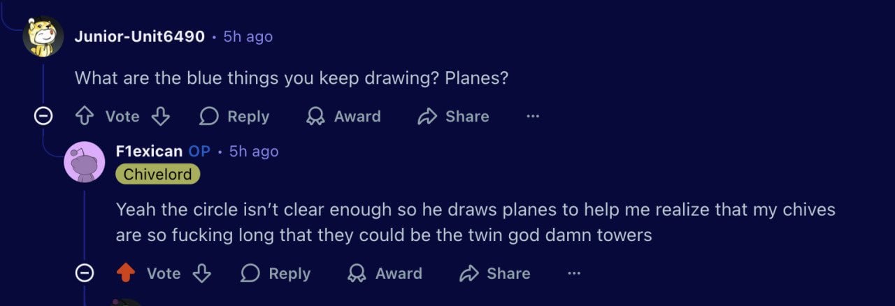 Junior-Unit6490 ago What are the blue things you keep drawing? Planes? О vote Reply Award Share Flexican ago Yeah the circle isn't clear enough so he draws planes to help me realize that my chives are