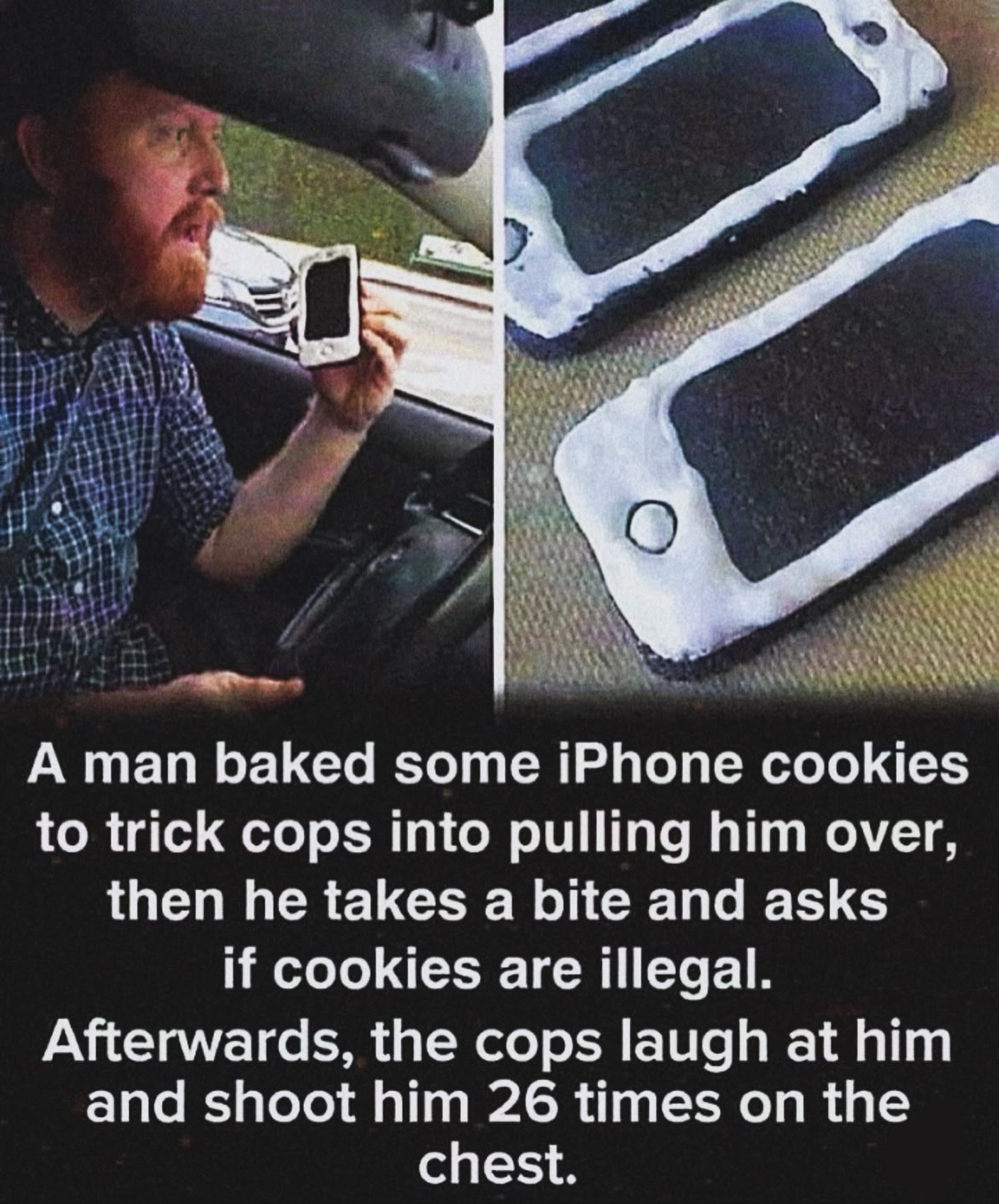 А man baked some iPhone cookies to trick cops into pulling him over, then he takes a bite and asks if cookies are illegal. Afterwards, the cops laugh at him and shoot him 26 times on the chest.