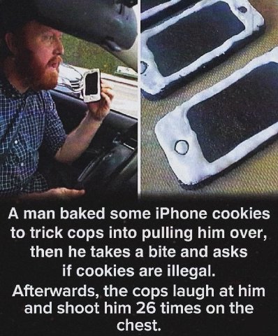 А man baked some iPhone cookies to trick cops into pulling him over, then he takes a bite and asks if cookies are illegal. Afterwards, the cops laugh at him and shoot him 26 times on the chest.