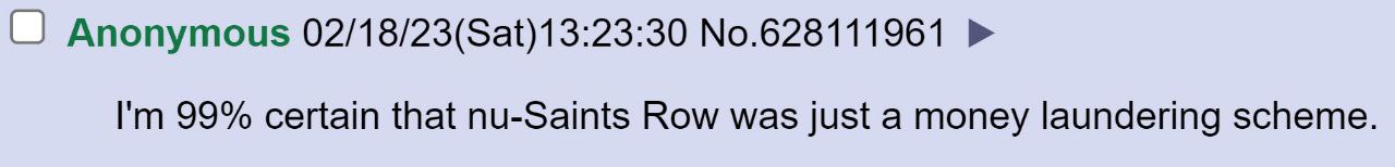 Anonymous 02/18/23(Sat)13:23:30 No.628111961 99% certain that nu-Saints Row was just a money laundering scheme.