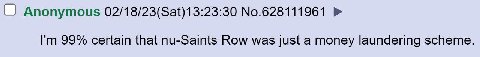 Anonymous 02/18/23(Sat)13:23:30 No.628111961 99% certain that nu-Saints Row was just a money laundering scheme.