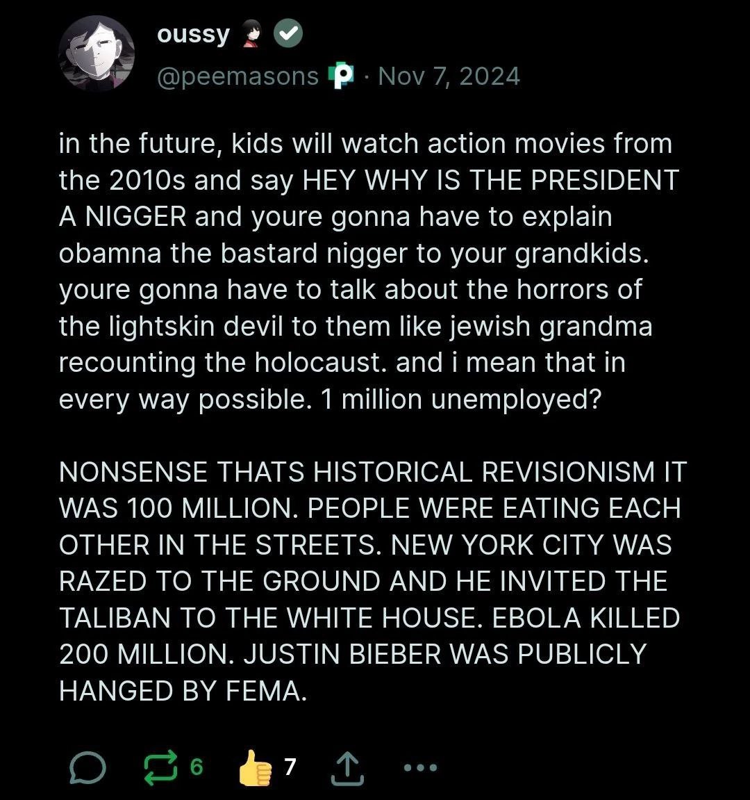 oussy @peemasons Nov 7, 2024 in the future, kids will watch action movies from the and say HEY WHY IS THE PRESIDENT A NIGGER and youre gonna have to explain obamna the bastard nigger to your grandkids