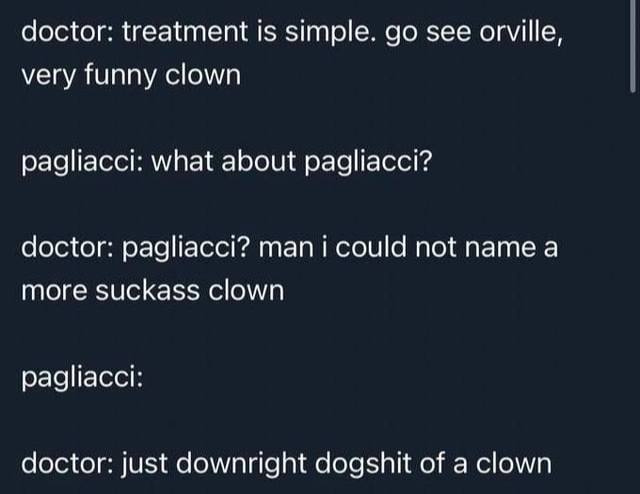 doctor: treatment Is simple. see orville, very funny clown pagliacci: what about радйасс!? doctor: pagliacc!? not name а more suckass clown pagliacci: doctor: just downright dogshit of a clown