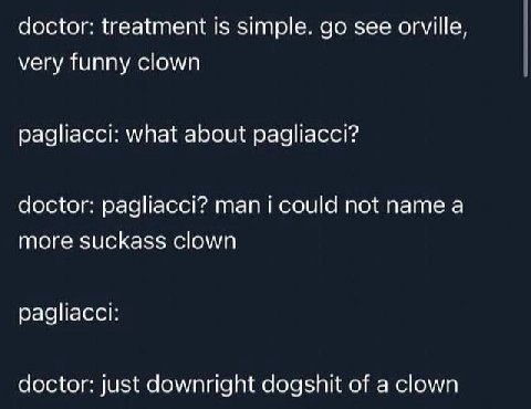 doctor: treatment Is simple. see orville, very funny clown pagliacci: what about радйасс!? doctor: pagliacc!? not name а more suckass clown pagliacci: doctor: just downright dogshit of a clown