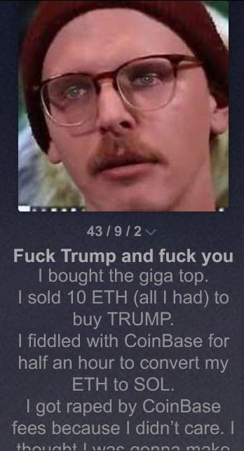 Fuck Trump and fuck you bought the giga top. sold 10 ETH (all had) to buy TRUMP. fiddled with CoinBase for half an hour to convert my ETH to SOL. got raped CoinBase fees because didn’t care.