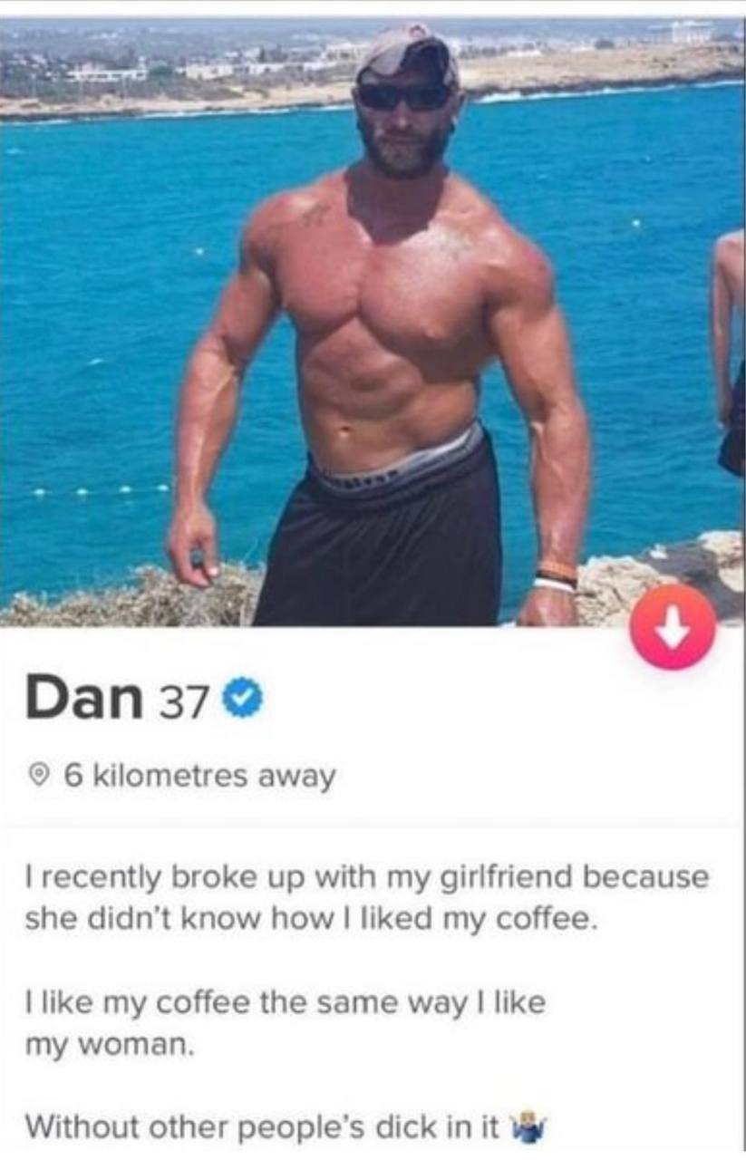 Dan 37 6 kilometres away recently broke up with my girlfriend because she didn’t know how liked my coffee. like my coffee the same way like my woman. Without other people’s dick in it