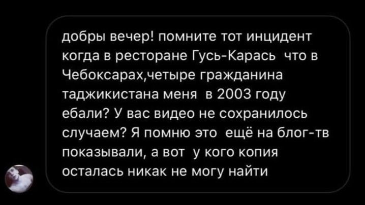 добры вечер! помните тот инцидент когда в ресторане Гусь-Карась что в гражданина таджикистана меня в 2003 году ебали? У вас видео не сохранилось случаем? Я помню это еще на блог-тв показывали, а вот у