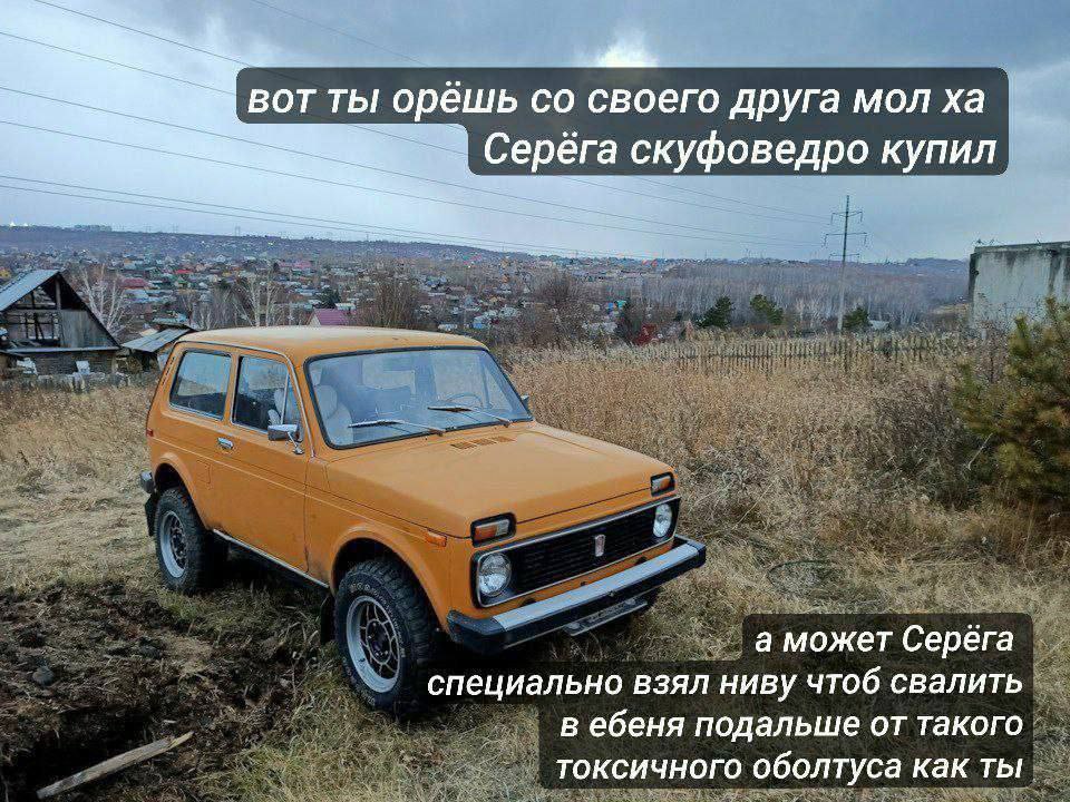 вот ты орешь своего друга мол Серёга скуфоведро купил A а может Серега специально взял ниву чтоб свалить в ебеня подальше от такого токсичного оболтуса как ты